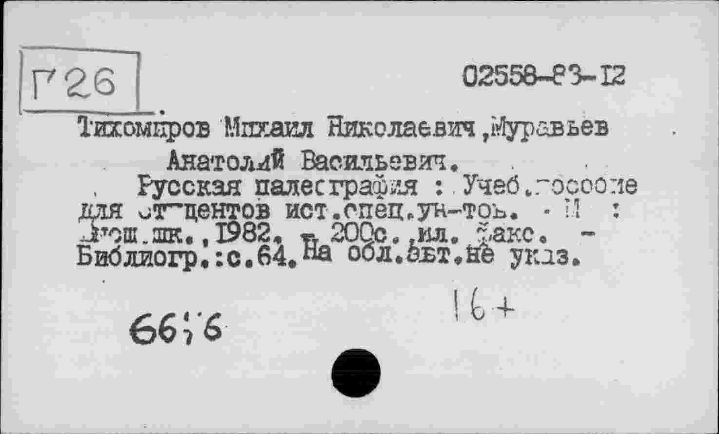 ﻿P 26
02558-83-12
Тихомиров Михаил Николаевич ,і>4уравьев Анатолий Васильевич.
Русская палеография :.Учеб.госооле ДЛЯ xjT-ЦЄНГОВ ист.спец.ун-ТОЬ. * И : Л>тош.шк.,1982. « 200с.,ил. факс. -Библиогр.:с.84.“А обл.авт.ае указ.